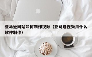 双鸭山亚马逊网站如何制作视频（亚马逊视频用什么软件制作）